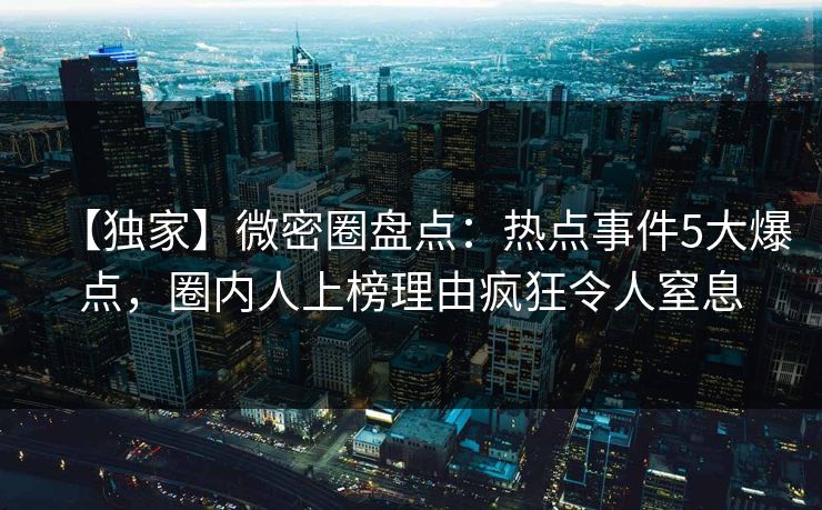 【独家】微密圈盘点：热点事件5大爆点，圈内人上榜理由疯狂令人窒息