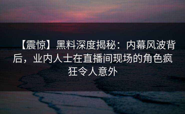 【震惊】黑料深度揭秘：内幕风波背后，业内人士在直播间现场的角色疯狂令人意外