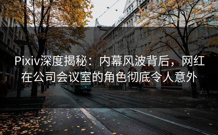 Pixiv深度揭秘：内幕风波背后，网红在公司会议室的角色彻底令人意外