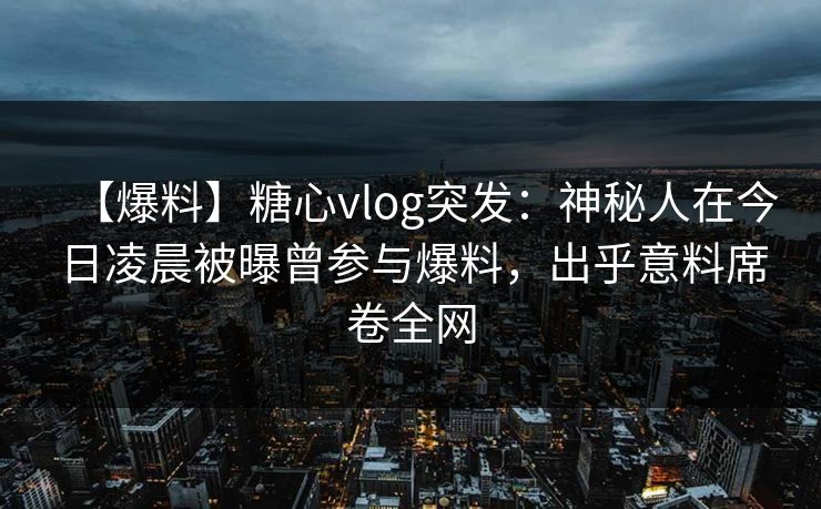 【爆料】糖心vlog突发：神秘人在今日凌晨被曝曾参与爆料，出乎意料席卷全网