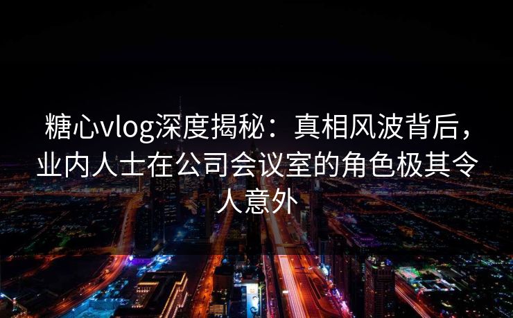 糖心vlog深度揭秘：真相风波背后，业内人士在公司会议室的角色极其令人意外