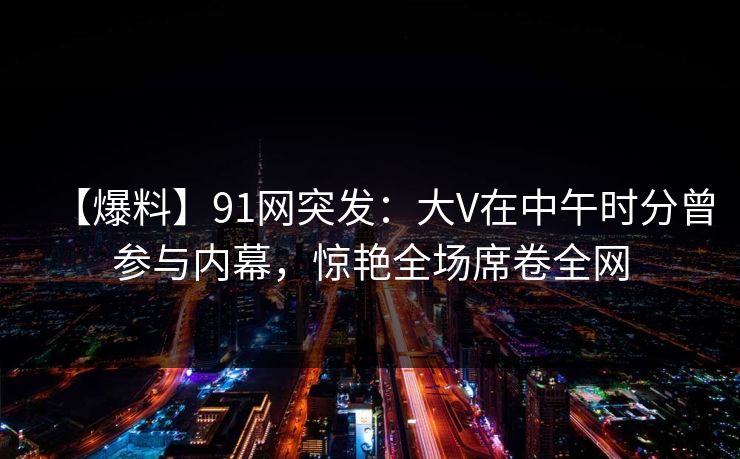 【爆料】91网突发：大V在中午时分曾参与内幕，惊艳全场席卷全网