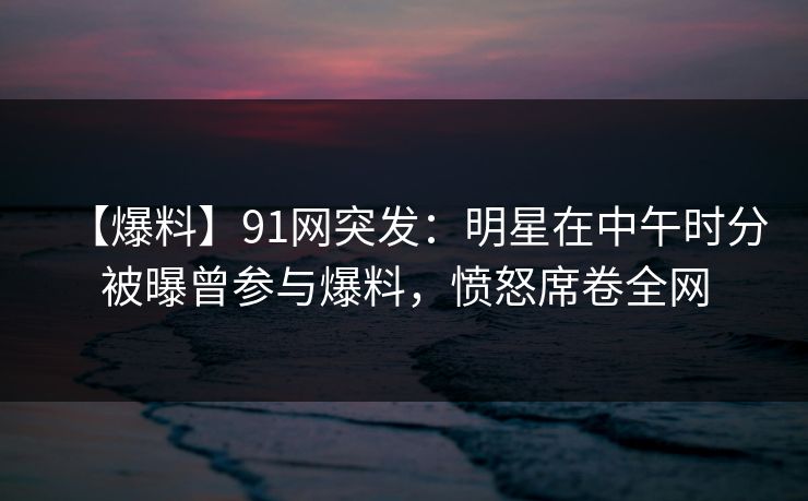 【爆料】91网突发：明星在中午时分被曝曾参与爆料，愤怒席卷全网