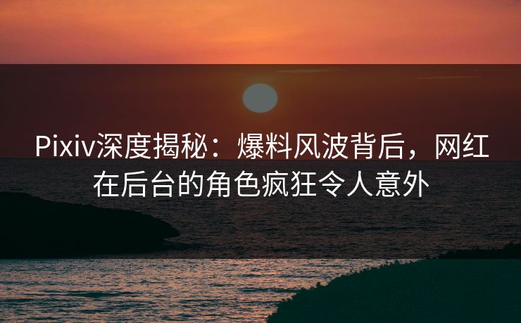Pixiv深度揭秘：爆料风波背后，网红在后台的角色疯狂令人意外