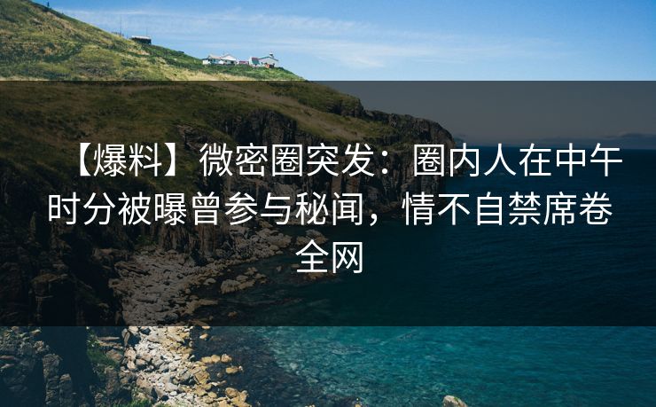 【爆料】微密圈突发：圈内人在中午时分被曝曾参与秘闻，情不自禁席卷全网