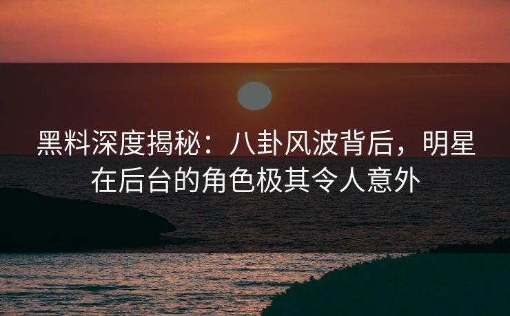 黑料深度揭秘：八卦风波背后，明星在后台的角色极其令人意外