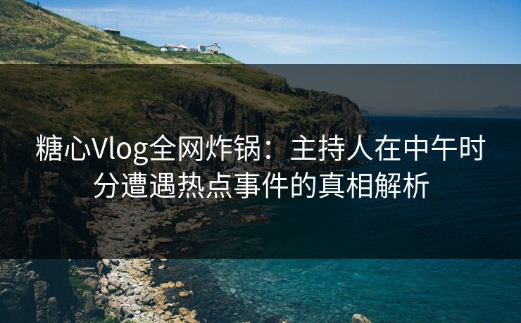 糖心Vlog全网炸锅：主持人在中午时分遭遇热点事件的真相解析