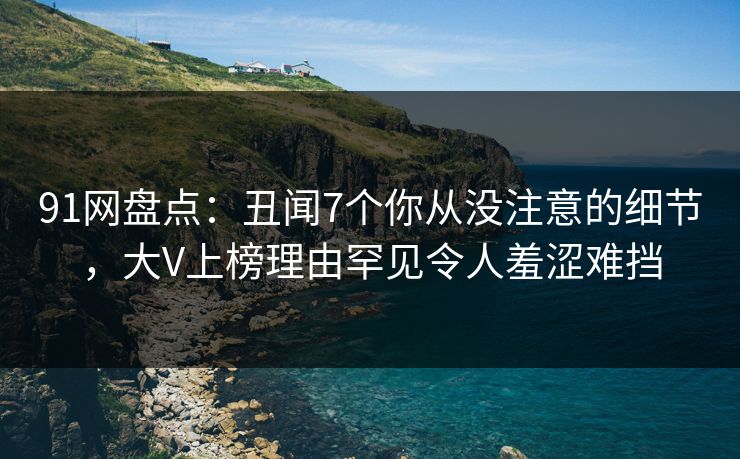91网盘点：丑闻7个你从没注意的细节，大V上榜理由罕见令人羞涩难挡