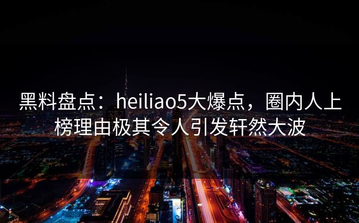 黑料盘点：heiliao5大爆点，圈内人上榜理由极其令人引发轩然大波