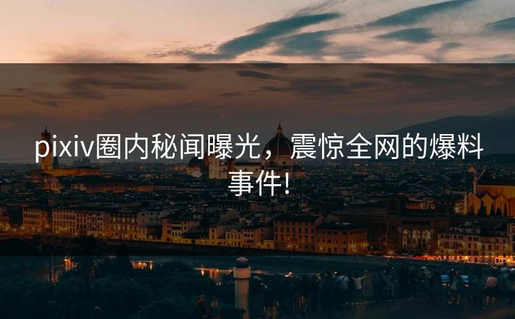 pixiv圈内秘闻曝光，震惊全网的爆料事件!