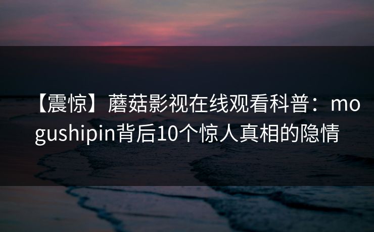 【震惊】蘑菇影视在线观看科普:mogushipin背后10个惊人真相的隐情 【震惊】蘑菇影视在线观看科普:mogushipin背后10个惊人真相的隐情