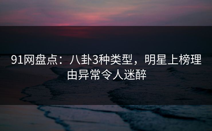 91网盘点：八卦3种类型，明星上榜理由异常令人迷醉