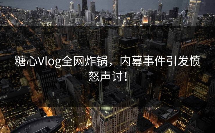 糖心Vlog全网炸锅，内幕事件引发愤怒声讨！