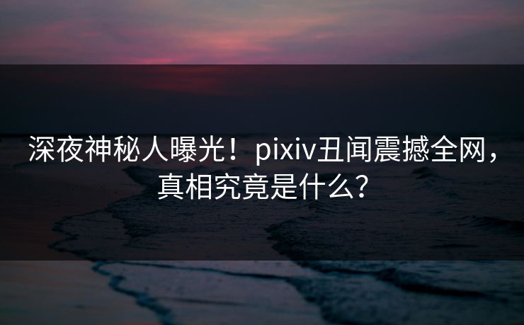 深夜神秘人曝光！pixiv丑闻震撼全网，真相究竟是什么？