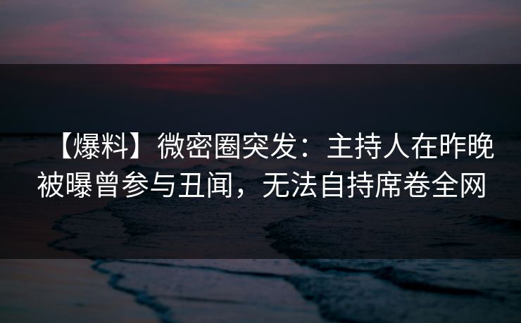 【爆料】微密圈突发:主持人在昨晚被曝曾参与丑闻,无法自持席卷全网 【爆料】微密圈突发:主持人在昨晚被曝曾参与丑闻,无法自持席卷全网