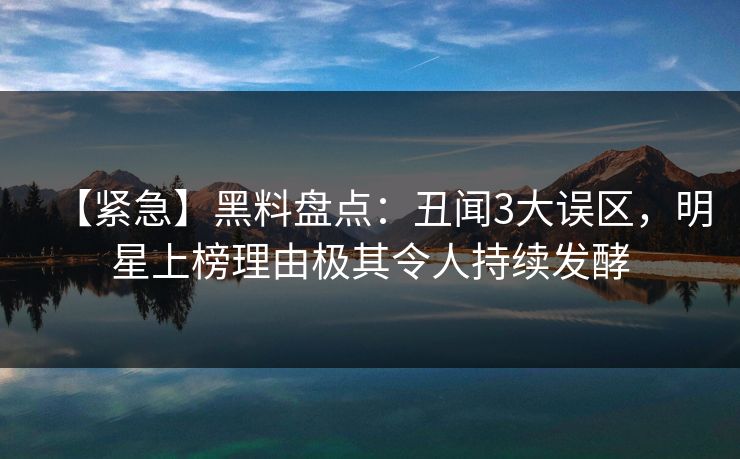 【紧急】黑料盘点：丑闻3大误区，明星上榜理由极其令人持续发酵