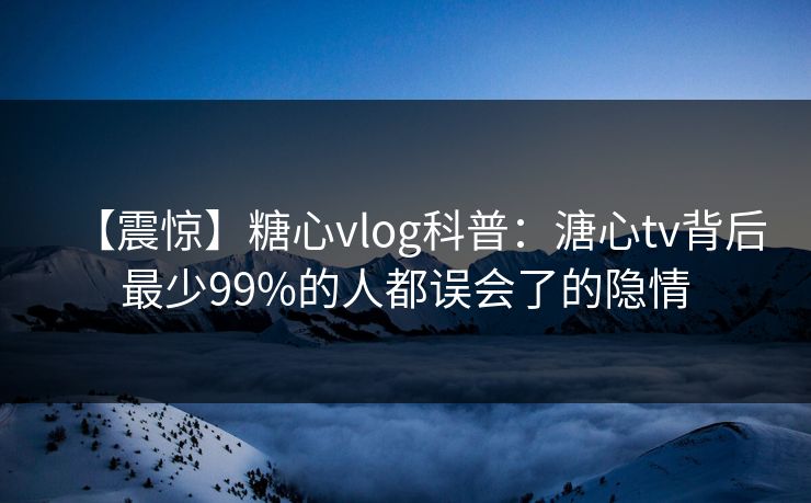 【震惊】糖心vlog科普：溏心tv背后最少99%的人都误会了的隐情
