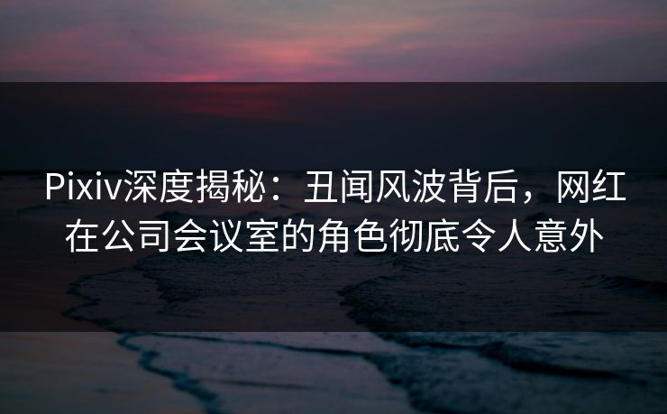 Pixiv深度揭秘：丑闻风波背后，网红在公司会议室的角色彻底令人意外
