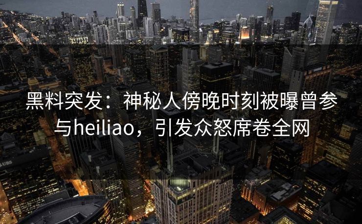 黑料突发：神秘人傍晚时刻被曝曾参与heiliao，引发众怒席卷全网