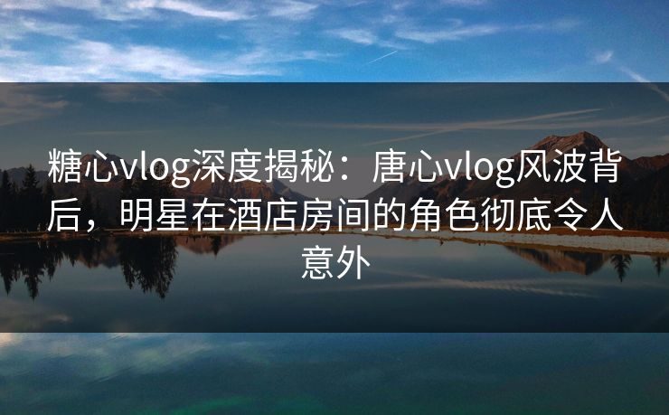 糖心vlog深度揭秘：唐心vlog风波背后，明星在酒店房间的角色彻底令人意外