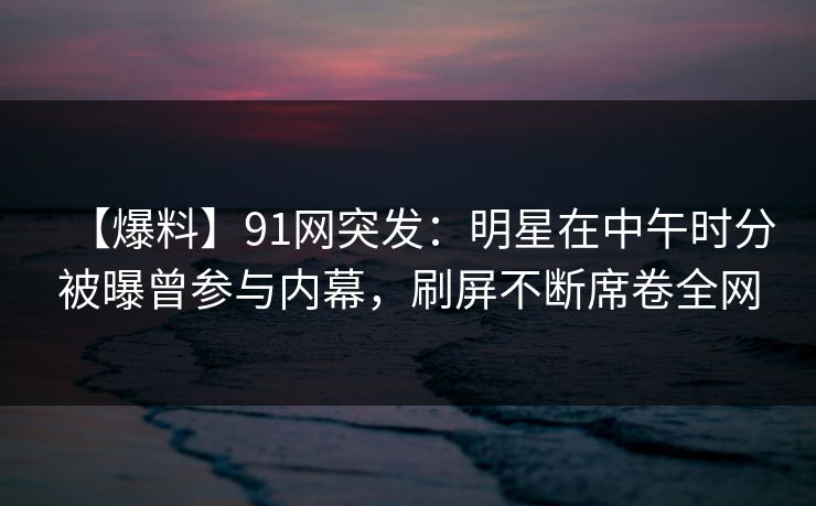 【爆料】91网突发：明星在中午时分被曝曾参与内幕，刷屏不断席卷全网
