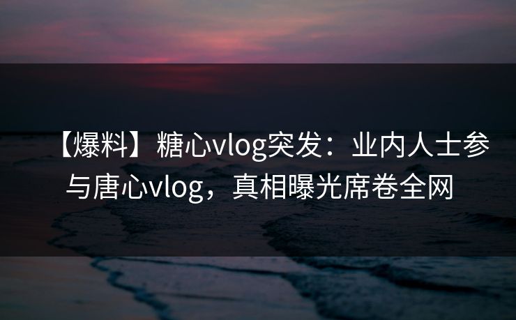 【爆料】糖心vlog突发：业内人士参与唐心vlog，真相曝光席卷全网