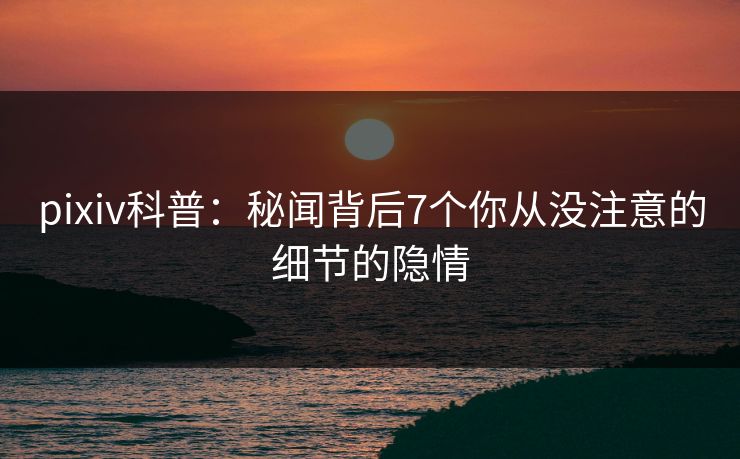 pixiv科普：秘闻背后7个你从没注意的细节的隐情