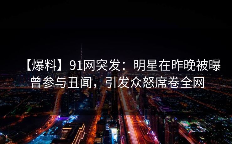 【爆料】91网突发：明星在昨晚被曝曾参与丑闻，引发众怒席卷全网