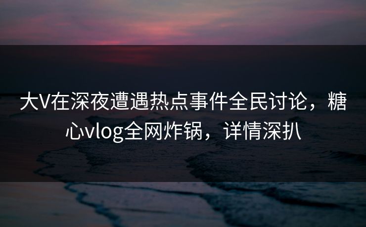 大V在深夜遭遇热点事件全民讨论，糖心vlog全网炸锅，详情深扒