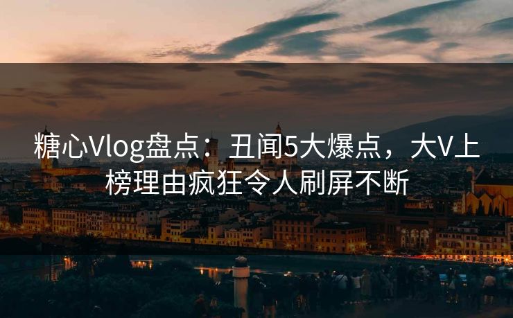 糖心Vlog盘点：丑闻5大爆点，大V上榜理由疯狂令人刷屏不断