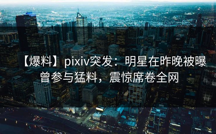 【爆料】pixiv突发：明星在昨晚被曝曾参与猛料，震惊席卷全网