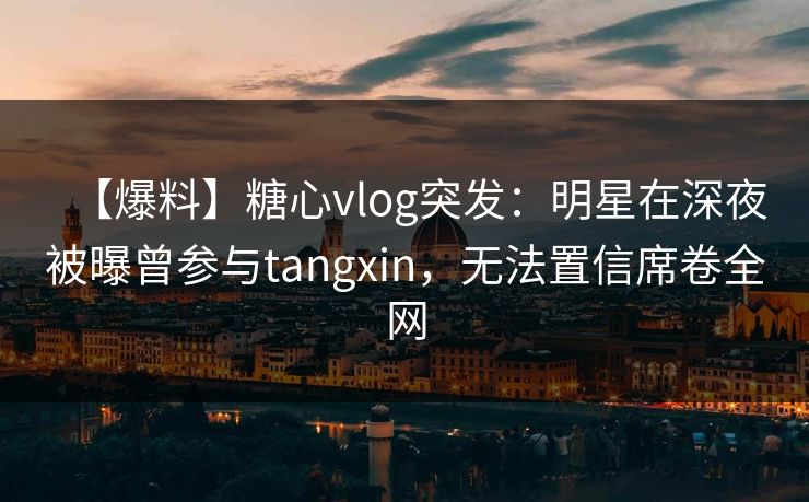 【爆料】糖心vlog突发:明星在深夜被曝曾参与tangxin,无法置信席卷全网 【爆料】糖心vlog突发:明星在深夜被曝曾参与tangxin,无法置信席卷全网