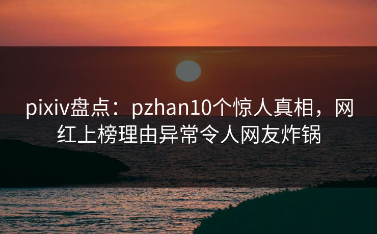 pixiv盘点：pzhan10个惊人真相，网红上榜理由异常令人网友炸锅