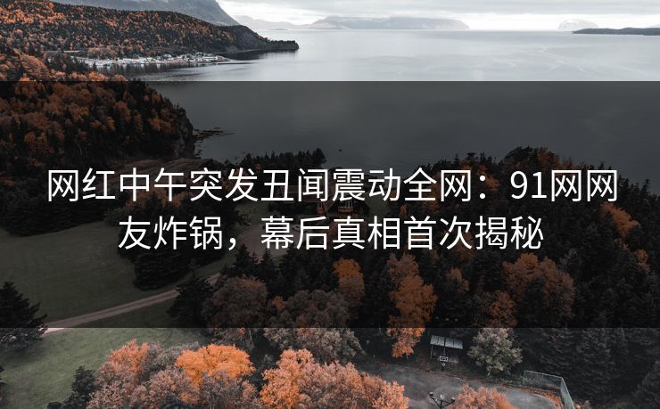 网红中午突发丑闻震动全网:91网网友炸锅,幕后真相首次揭秘 网红中午突发丑闻震动全网:91网网友炸锅,幕后真相首次揭秘