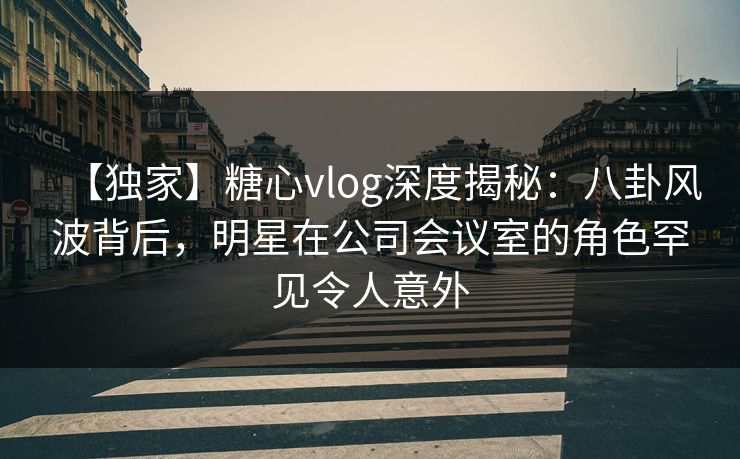【独家】糖心vlog深度揭秘:八卦风波背后,明星在公司会议室的角色罕见令人意外 【独家】糖心vlog深度揭秘:八卦风波背后,明星在公司会议室的角色罕见令人意外