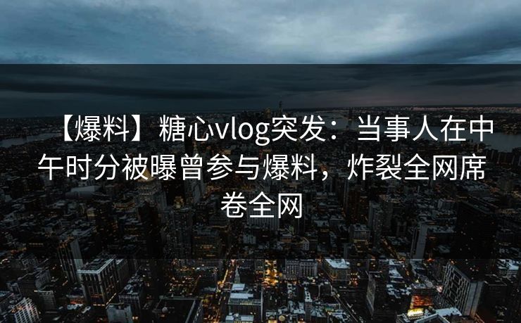 【爆料】糖心vlog突发：当事人在中午时分被曝曾参与爆料，炸裂全网席卷全网