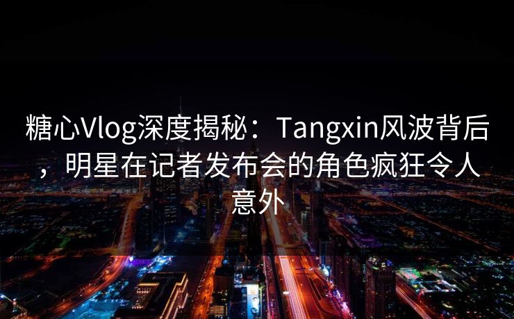 糖心Vlog深度揭秘:Tangxin风波背后,明星在记者发布会的角色疯狂令人意外 糖心Vlog深度揭秘:Tangxin风波背后,明星在记者发布会的角色疯狂令人意外