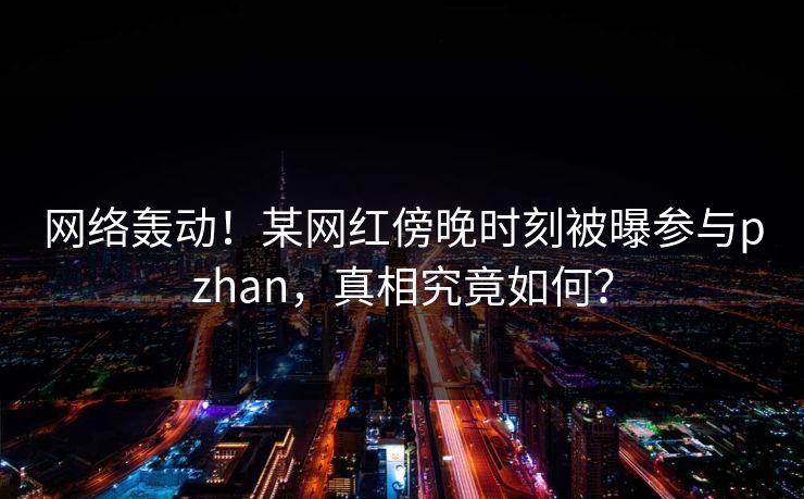网络轰动！某网红傍晚时刻被曝参与pzhan，真相究竟如何？