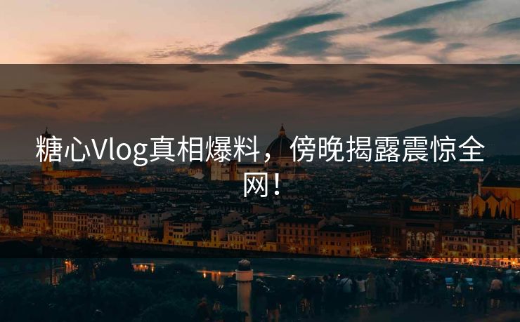 糖心Vlog真相爆料，傍晚揭露震惊全网！