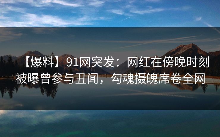 【爆料】91网突发：网红在傍晚时刻被曝曾参与丑闻，勾魂摄魄席卷全网
