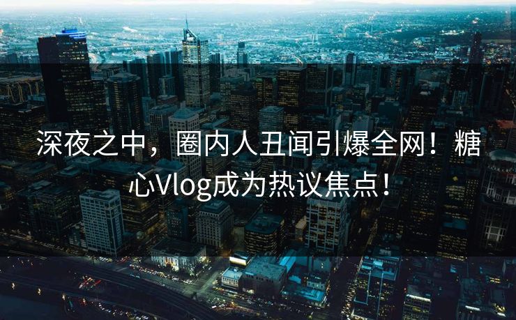 深夜之中，圈内人丑闻引爆全网！糖心Vlog成为热议焦点！