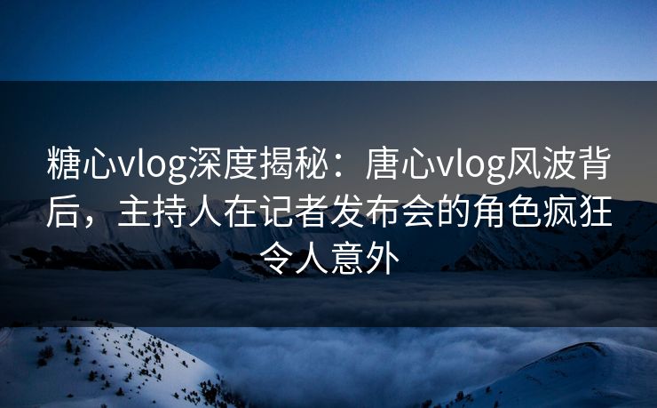 糖心vlog深度揭秘:唐心vlog风波背后,主持人在记者发布会的角色疯狂令人意外 糖心vlog深度揭秘:唐心vlog风波背后,主持人在记者发布会的角色疯狂令人意外