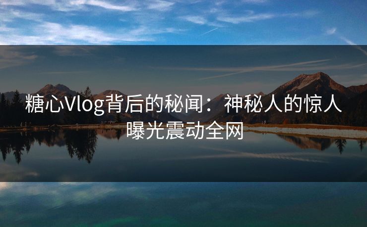 糖心Vlog背后的秘闻：神秘人的惊人曝光震动全网