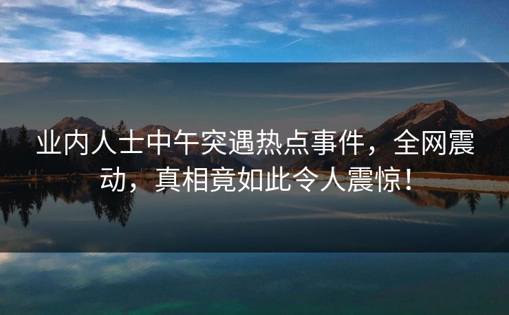 业内人士中午突遇热点事件，全网震动，真相竟如此令人震惊！