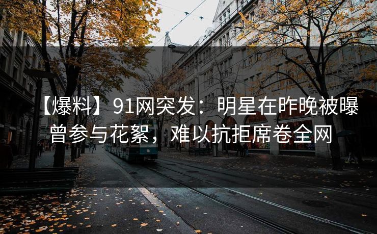 【爆料】91网突发：明星在昨晚被曝曾参与花絮，难以抗拒席卷全网
