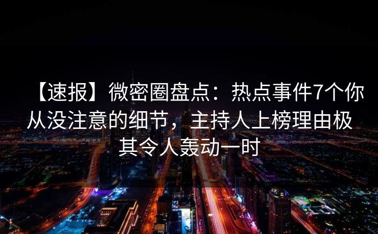 【速报】微密圈盘点：热点事件7个你从没注意的细节，主持人上榜理由极其令人轰动一时