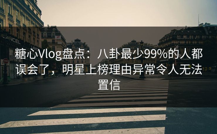 糖心Vlog盘点：八卦最少99%的人都误会了，明星上榜理由异常令人无法置信