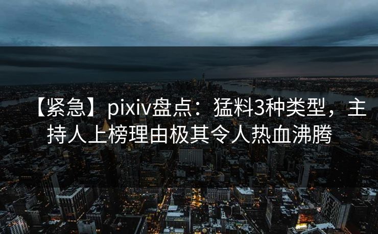 【紧急】pixiv盘点：猛料3种类型，主持人上榜理由极其令人热血沸腾