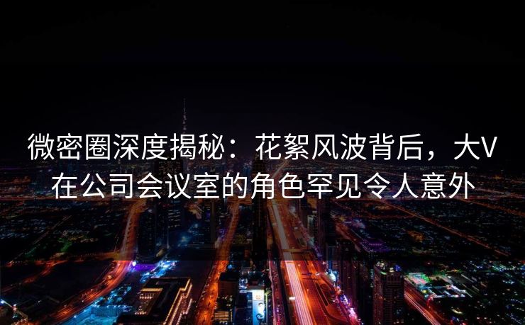 微密圈深度揭秘：花絮风波背后，大V在公司会议室的角色罕见令人意外