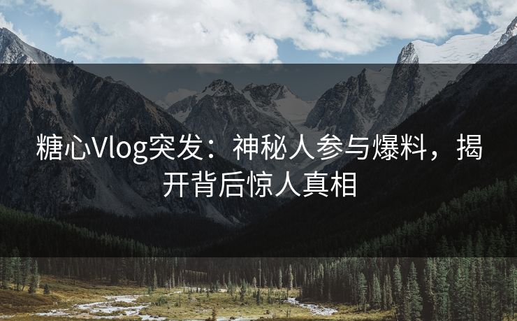 糖心Vlog突发：神秘人参与爆料，揭开背后惊人真相